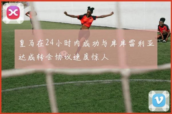 皇马在24小时内成功与库库雷利亚达成转会协议速度惊人