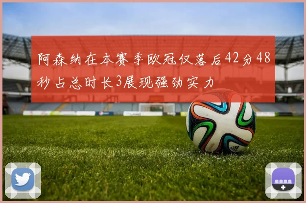 阿森纳在本赛季欧冠仅落后42分48秒占总时长3展现强劲实力