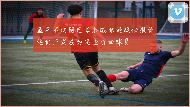 篮网不向阿巴基和威尔逊提供报价他们正式成为完全自由球员