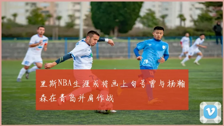 里斯NBA生涯或将画上句号曾与杨瀚森在青岛并肩作战