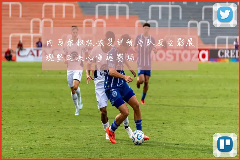 内马尔积极恢复训练与队友合影展现坚定决心重返赛场