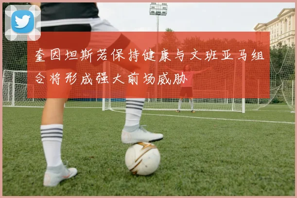 奎因坦斯若保持健康与文班亚马组合将形成强大前场威胁