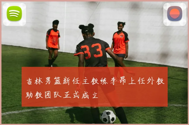 吉林男篮新任主教练李昂上任外教助教团队正式成立
