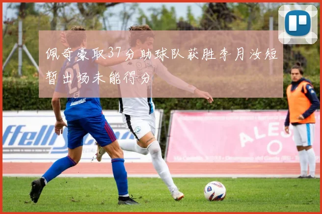 佩奇豪取37分助球队获胜李月汝短暂出场未能得分