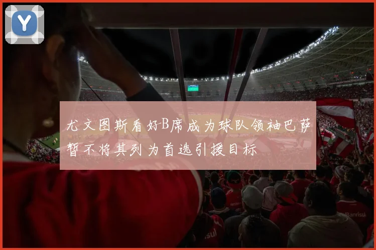 尤文图斯看好B席成为球队领袖巴萨暂不将其列为首选引援目标