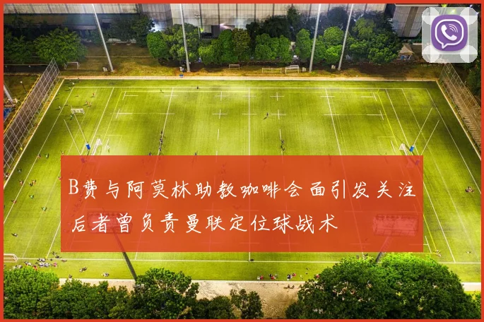 B费与阿莫林助教咖啡会面引发关注后者曾负责曼联定位球战术