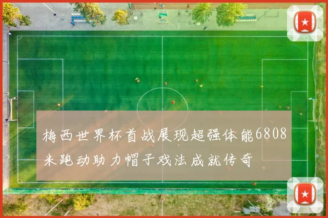 梅西世界杯首战展现超强体能6808米跑动助力帽子戏法成就传奇