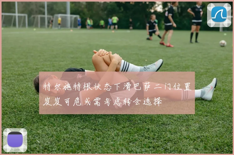 特尔施特根状态下滑巴萨二门位置岌岌可危或需考虑转会选择