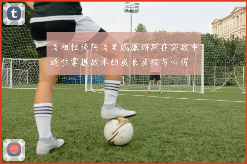 马祖拉谈阿马里威廉姆斯在实战中逐步掌握战术的成长历程与心得