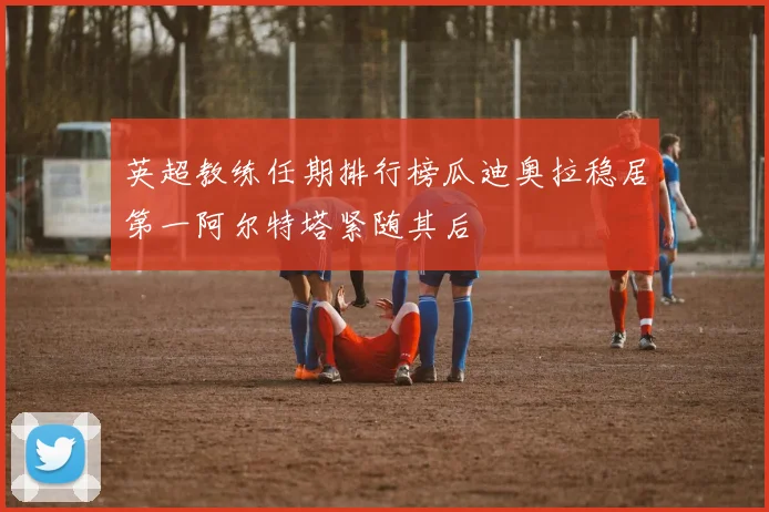 英超教练任期排行榜瓜迪奥拉稳居第一阿尔特塔紧随其后