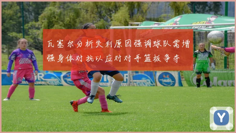瓦塞尔分析失利原因强调球队需增强身体对抗以应对对手篮板争夺