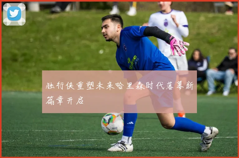 独行侠重塑未来哈里森时代落幕新篇章开启