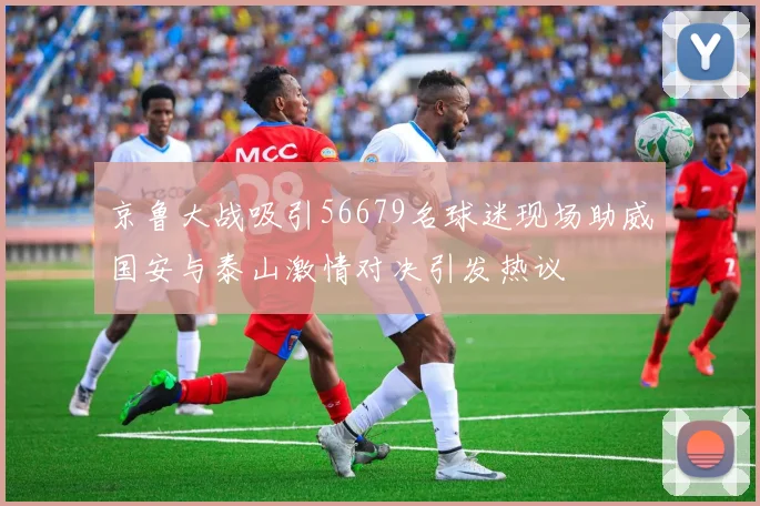 京鲁大战吸引56679名球迷现场助威国安与泰山激情对决引发热议