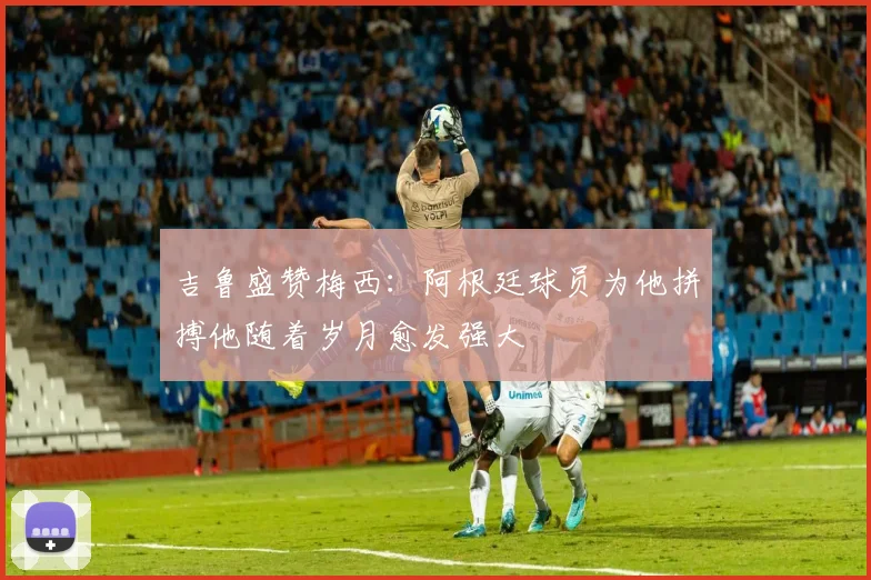 吉鲁盛赞梅西：阿根廷球员为他拼搏他随着岁月愈发强大