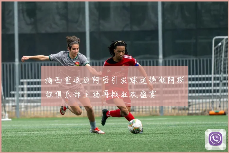 梅西重返迈阿密引发球迷热潮阿斯称俱乐部主场再掀狂欢盛宴