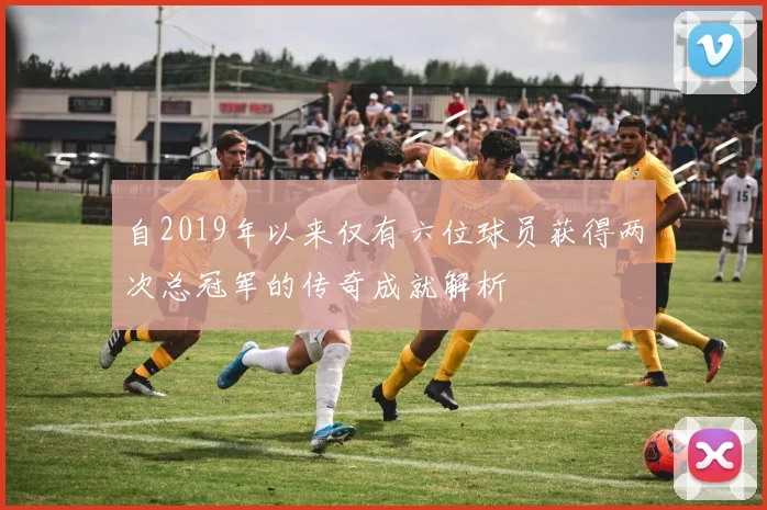 自2019年以来仅有六位球员获得两次总冠军的传奇成就解析
