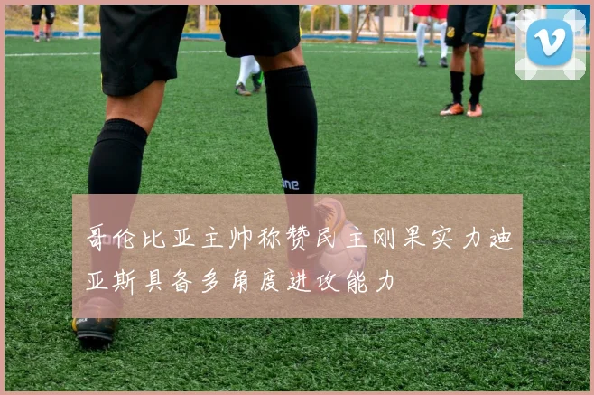 哥伦比亚主帅称赞民主刚果实力迪亚斯具备多角度进攻能力