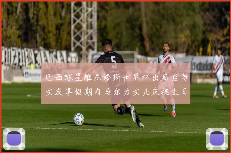 巴西球星维尼修斯世界杯出局后与女友享假期内马尔为女儿庆祝生日