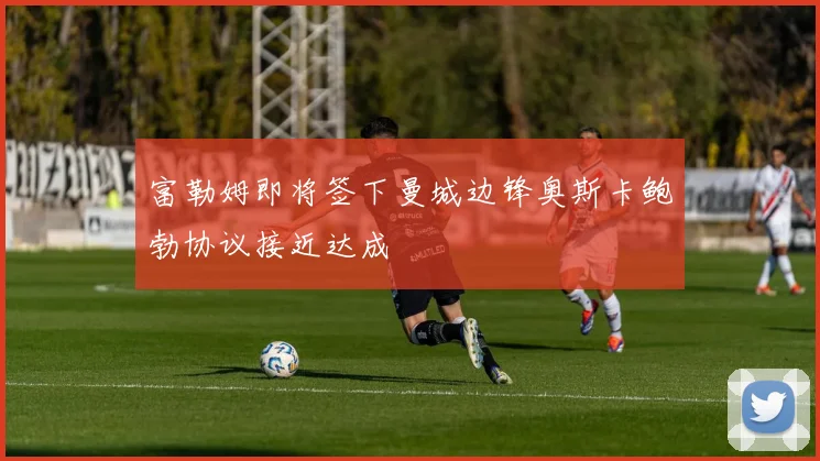 富勒姆即将签下曼城边锋奥斯卡鲍勃协议接近达成