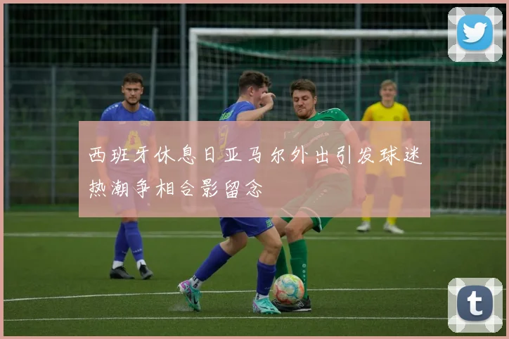 西班牙休息日亚马尔外出引发球迷热潮争相合影留念