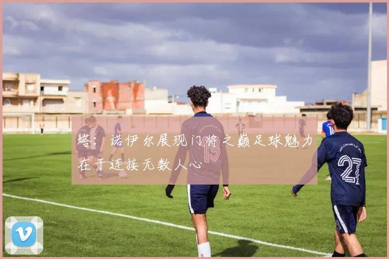 塔：诺伊尔展现门将之巅足球魅力在于连接无数人心