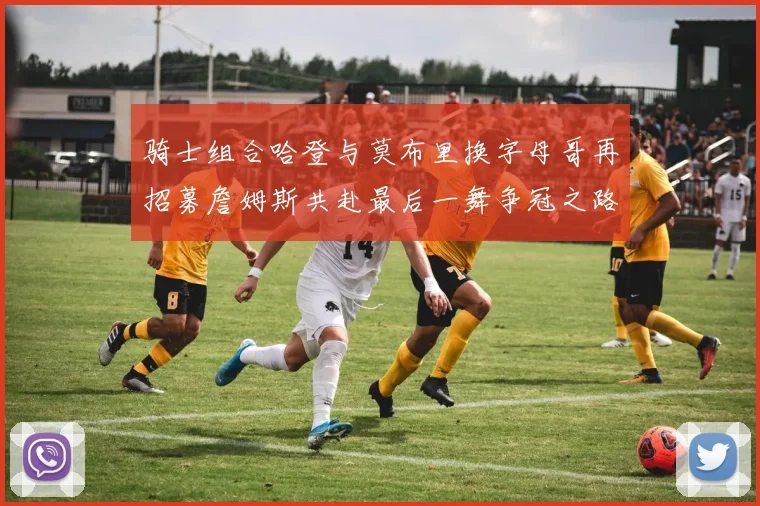 骑士组合哈登与莫布里换字母哥再招募詹姆斯共赴最后一舞争冠之路
