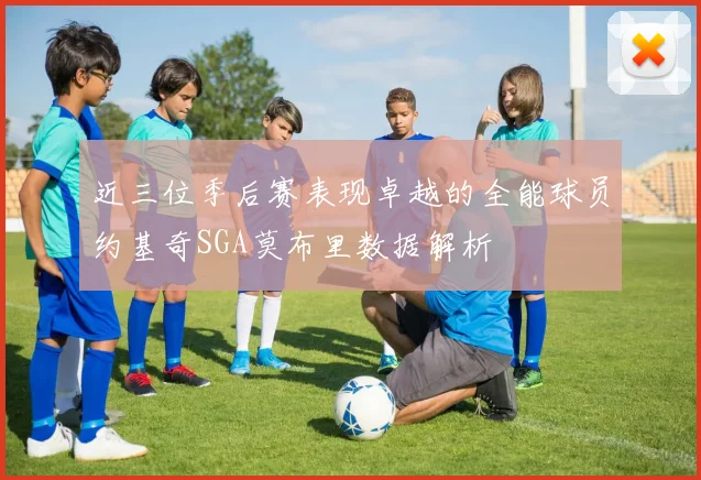 近三位季后赛表现卓越的全能球员约基奇SGA莫布里数据解析