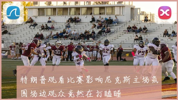 特朗普观看比赛影响尼克斯主场氛围场边观众竟然在打瞌睡